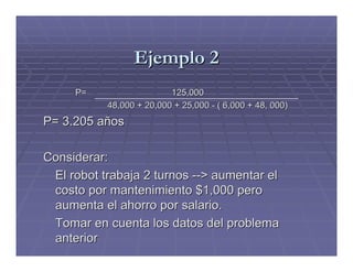 Ejemplo 2
     P=                   125,000
           48,000 + 20,000 + 25,000 - ( 6,000 + 48, 000)
P= 3.205 años

Considerar:
 El robot trabaja 2 turnos --> aumentar el
 costo por mantenimiento $1,000 pero
 aumenta el ahorro por salario.
 Tomar en cuenta los datos del problema
 anterior
 