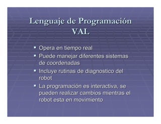 Lenguaje de Programación
          VAL
  Opera en tiempo real
  Puede manejar diferentes sistemas
  de coordenadas
  Incluye rutinas de diagnostico del
  robot
  La programación es interactiva, se
  pueden realizar cambios mientras el
  robot esta en movimiento
 