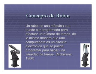 Concepto de Robot
Un robot es una máquina que
puede ser programada para
efectuar un número de tareas, de
la misma manera que una
computadora es un circuito
electrónico que se puede
programar para hacer una
variedad de tareas. (Mckerrow,
1986)
 