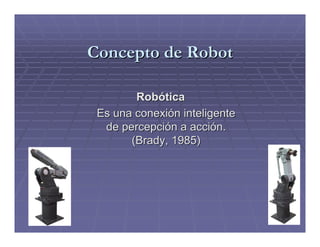 Concepto de Robot

        Robótica
 Es una conexión inteligente
  de percepción a acción.
       (Brady, 1985)
 