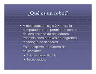¿Qué es un robot?

A mediados del siglo XX entra la
computadora que permite un control
de lazo cerrado de actuadores,
transmisiones a través de engranes,
tecnología de sensores.
Esto despertó un número de
aplicaciones.
  Automatización flexible.
  Teleoperación.
 