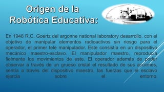 En 1948 R.C. Goertz del argonne national laboratory desarrollo, con el
objetivo de manipular elementos radioactivos sin riesgo para el
operador, el primer tele manipulador. Este consistía en un dispositivo
mecánico maestro-esclavo. El manipulador maestro, reproducía
fielmente los movimientos de este. El operador además de poder
observar a través de un grueso cristal el resultado de sus acciones,
sentía a través del dispositivo maestro, las fuerzas que el esclavo
ejercía sobre el entorno.
 