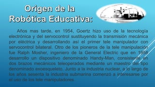 
Años mas tarde, en 1954, Goertz hizo uso de la tecnología
electrónica y del servocontrol sustituyendo la transmisión mecánica
por eléctrica y desarrollando así el primer tele manipulador con
servocontrol bilateral. Otro de los pioneros de la tele manipulación
fue Ralph Mosher, ingeniero de la General Electric que en 1958
desarrollo un dispositivo denominado Handy-Man, consistente en
dos brazos mecánicos teleoperados mediante un maestro del tipo
denominado exoesqueleto. Junto a la industria nuclear, a lo largo de
los años sesenta la industria submarina comenzó a interesarse por
el uso de los tele manipuladores.
 