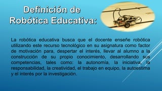 La robótica educativa busca que el docente enseñe robótica
utilizando este recurso tecnológico en su asignatura como factor
de motivación para, despertar el interés, llevar al alumno a la
construcción de su propio conocimiento, desarrollando sus
competencias, tales como: la autonomía, la iniciativa, la
responsabilidad, la creatividad, el trabajo en equipo, la autoestima
y el interés por la investigación.
 