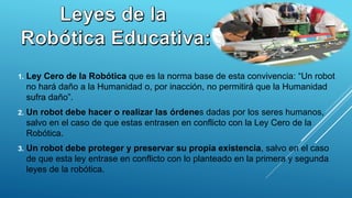 1. Ley Cero de la Robótica que es la norma base de esta convivencia: “Un robot
no hará daño a la Humanidad o, por inacción, no permitirá que la Humanidad
sufra daño”.
2. Un robot debe hacer o realizar las órdenes dadas por los seres humanos,
salvo en el caso de que estas entrasen en conflicto con la Ley Cero de la
Robótica.
3. Un robot debe proteger y preservar su propia existencia, salvo en el caso
de que esta ley entrase en conflicto con lo planteado en la primera y segunda
leyes de la robótica.
 