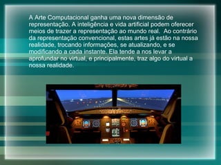 A Arte Computacional  ganha uma nova dimensão de representação. A inteligência e vida artificial podem oferecer meios de trazer a representação ao mundo real.  Ao contrário da representação convencional, estas artes já estão na nossa realidade, trocando informações, se atualizando, e se modificando a cada instante. Ela tende a nos levar a aprofundar no virtual, e principalmente, traz algo do virtual a nossa realidade.  