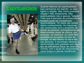 Espiritualidade Quando falamos de espiritualidade logo pensamos em espírito, ou algo ligado à religião. Mas robôs possuem religião? Não diretamente. Mas espiritualidade não é apenas “religião”. Tudo que é derivado do conhecimento humano pode ser considerado espiritualidade. Os robôs são partes desse conhecimento. As máquinas são construídas com o propósito de ajudar as pessoas, principalmente em determinadas áreas da ciência, por exemplo, na medicina, os robôs têm auxiliado os cirurgiões na hora da cirurgia, ou até mesmo no dia-a-dia das pessoas. A tecnologia ofereceu a oportunidade para pessoas com algum tipo de deficiência física, ter uma vida normal, com a ajuda de mecanismos, como braços e pernas mecânicas. 