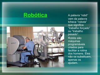 A palavra “robô” vem da palavra tcheca “ robota ” que significa “trabalho forçado” ou “trabalho pesado”. Robôs são máquinas programáveis criados para facilitar a rotina dos homens. Eles não os substituem, apenas os ajudam.  Robótica 