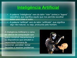 Inteligência Artificial A palavra “inteligência” vem do latim “ inter ” (entre) e “ legere ” (escolher), que significa aquilo que nos permite escolher entre uma coisa e outra. A palavra “artificial” vem do latim “ artificiale ”, que significa algo não-natural, ou seja, produzida pelo homem. A Inteligência Artificial é o ramo da ciência da computação que busca construir mecanismos e/ou dispositivos que simulem a capacidade humana de raciocinar, perceber, tomar decisões e resolver problemas. 