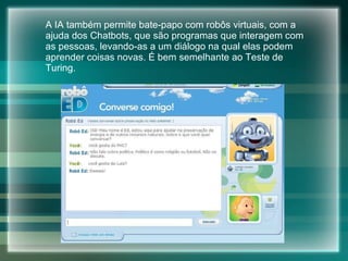 A IA também permite bate-papo com robôs virtuais, com a ajuda dos Chatbots, que são programas que interagem com as pessoas, levando-as a um  diálogo na qual elas podem aprender coisas novas. É bem semelhante ao Teste de Turing. 