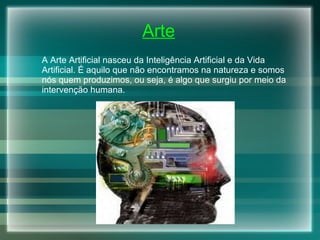 Arte A Arte Artificial nasceu da Inteligência Artificial e da Vida Artificial. É aquilo que não encontramos na natureza e somos nós quem produzimos, ou seja,  é algo que surgiu por meio da intervenção humana.   