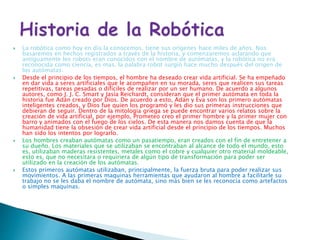  La robótica como hoy en día la conocemos, tiene sus orígenes hace miles de años. Nos
basaremos en hechos registrados a través de la historia, y comenzaremos aclarando que
antiguamente los robots eran conocidos con el nombre de autómatas, y la robótica no era
reconocida como ciencia, es mas, la palabra robot surgió hace mucho después del origen de
los autómatas.
 Desde el principio de los tiempos, el hombre ha deseado crear vida artificial. Se ha empeñado
en dar vida a seres artificiales que le acompañen en su morada, seres que realicen sus tareas
repetitivas, tareas pesadas o difíciles de realizar por un ser humano. De acuerdo a algunos
autores, como J. J. C. Smart y Jasia Reichardt, consideran que el primer autómata en toda la
historia fue Adán creado por Dios. De acuerdo a esto, Adán y Eva son los primero autómatas
inteligentes creados, y Dios fue quien los programó y les dio sus primeras instrucciones que
debieran de seguir. Dentro de la mitología griega se puede encontrar varios relatos sobre la
creación de vida artificial, por ejemplo, Prometeo creo el primer hombre y la primer mujer con
barro y animados con el fuego de los cielos. De esta manera nos damos cuenta de que la
humanidad tiene la obsesión de crear vida artificial desde el principio de los tiempos. Muchos
han sido los intentos por lograrlo.
 Los hombres creaban autómatas como un pasatiempo, eran creados con el fin de entretener a
su dueño. Los materiales que se utilizaban se encontraban al alcance de todo el mundo, esto
es, utilizaban maderas resistentes, metales como el cobre y cualquier otro material moldeable,
esto es, que no necesitara o requiriera de algún tipo de transformación para poder ser
utilizado en la creación de los autómatas.
 Estos primeros autómatas utilizaban, principalmente, la fuerza bruta para poder realizar sus
movimientos. A las primeras maquinas herramientas que ayudaron al hombre a facilitarle su
trabajo no se les daba el nombre de autómata, sino más bien se les reconocía como artefactos
o simples maquinas.
 