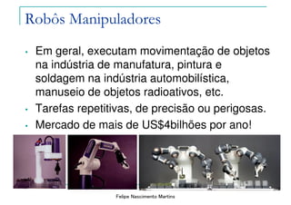Felipe Nascimento Martins
Robôs Manipuladores
• Em geral, executam movimentação de objetos
na indústria de manufatura, pintura e
soldagem na indústria automobilística,
manuseio de objetos radioativos, etc.
• Tarefas repetitivas, de precisão ou perigosas.
• Mercado de mais de US$4bilhões por ano!
 