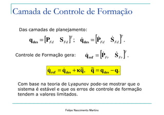 Felipe Nascimento Martins
[ ] [ ] .;
T
FdFd
T
FdFd SPqSPq desdes
&&& ==
Das camadas de planejamento:
Controle de Formação gera:
.~,~ qqqqκqq desdesref −=+= &&
[ ] .
T
FrFr SPqref
&&& =
Camada de Controle de Formação
Com base na teoria de Lyapunov pode-se mostrar que o
sistema é estável e que os erros de controle de formação
tendem a valores limitados.
 