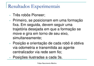 Felipe Nascimento Martins
Resultados Experimentais
• Três robôs Pioneer;
• Primeiro, se posicionam em uma formação
fixa. Em seguida, devem seguir uma
trajetória desejada em que a formação se
move e gira em torno de seu eixo,
simultaneamente;
• Posição e orientação de cada robô é obtiva
via odometria e transmitida ao agente
centralizador via rede sem fio;
• Posições ilustradas a cada 3s.
 