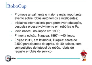 RoboCup
• Promove anualmente o maior e mais importante
evento sobre robôs autônomos e inteligentes;
• Iniciativa internacional para promover educação,
pesquisa e desenvolvimento em robótica e IA;
• Ideia nasceu no Japão em 1992;
• Primeira edição: Nagoya, 1997 - ~40 times;
• Edição 2011, em Istambul, Turquia: cerca de
2.500 participantes de aprox. de 40 países, com
competições de futebol de robôs, robôs de
regaste e robôs de serviço.
 