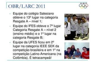 OBR/LARC 2011
• Equipe do colégio Salesiano
obteve o 13º lugar na categoria
Resgate A – nível 1;
• Equipe do IFES obteve o 7º lugar
Categoria Resgate A – nível 2
(ensino médio) e o 1º lugar na
categoria Resgate B;
• Equipe da UFES ficou em 2º
lugar na categoria IEEE SEK da
competição brasileira e em 1º na
competição Latino-Americana (na
Colômbia). É tetracampeã!
 