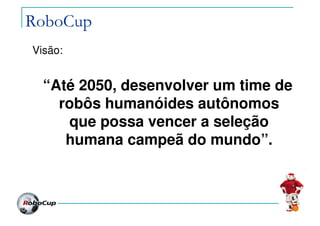 RoboCup
Visão:
“Até 2050, desenvolver um time de
robôs humanóides autônomos
que possa vencer a seleção
humana campeã do mundo”.
 