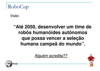 RoboCup
Visão:
“Até 2050, desenvolver um time de
robôs humanóides autônomos
que possa vencer a seleção
humana campeã do mundo”.
Alguém acredita??
 