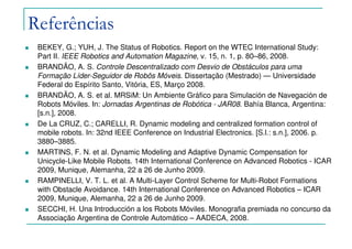 Referências
BEKEY, G.; YUH, J. The Status of Robotics. Report on the WTEC International Study:
Part II. IEEE Robotics and Automation Magazine, v. 15, n. 1, p. 80–86, 2008.
BRANDÃO, A. S. Controle Descentralizado com Desvio de Obstáculos para uma
Formação Líder-Seguidor de Robôs Móveis. Dissertação (Mestrado) — Universidade
Federal do Espírito Santo, Vitória, ES, Março 2008.
BRANDÃO, A. S. et al. MRSiM: Un Ambiente Gráfico para Simulación de Navegación de
Robots Móviles. In: Jornadas Argentinas de Robótica - JAR08. Bahía Blanca, Argentina:
[s.n.], 2008.
De La CRUZ, C.; CARELLI, R. Dynamic modeling and centralized formation control of
mobile robots. In: 32nd IEEE Conference on Industrial Electronics. [S.l.: s.n.], 2006. p.
3880–3885.
MARTINS, F. N. et al. Dynamic Modeling and Adaptive Dynamic Compensation for
Unicycle-Like Mobile Robots. 14th International Conference on Advanced Robotics - ICAR
2009, Munique, Alemanha, 22 a 26 de Junho 2009.
RAMPINELLI, V. T. L. et al. A Multi-Layer Control Scheme for Multi-Robot Formations
with Obstacle Avoidance. 14th International Conference on Advanced Robotics – ICAR
2009, Munique, Alemanha, 22 a 26 de Junho 2009.
SECCHI, H. Una Introducción a los Robots Móviles. Monografia premiada no concurso da
Associação Argentina de Controle Automático – AADECA, 2008.
 