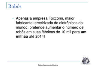 Felipe Nascimento Martins
Robôs
• Apenas a empresa Foxconn, maior
fabricante terceirizada de eletrônicos do
mundo, pretende aumentar o número de
robôs em suas fábricas de 10 mil para um
milhão até 2014!
 