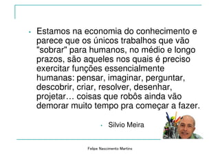 Felipe Nascimento Martins
• Estamos na economia do conhecimento e
parece que os únicos trabalhos que vão
"sobrar" para humanos, no médio e longo
prazos, são aqueles nos quais é preciso
exercitar funções essencialmente
humanas: pensar, imaginar, perguntar,
descobrir, criar, resolver, desenhar,
projetar… coisas que robôs ainda vão
demorar muito tempo pra começar a fazer.
• Silvio Meira
 