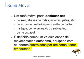 Felipe Nascimento Martins
• Um robô móvel pode deslocar-se:
• no solo, através de rodas, esteiras, patas, etc.;
• no ar, como um helicóptero, avião ou balão;
• na água, como um navio ou submarino;
• ou no espaço!
•• ÉÉ definido como um vedefinido como um veíículo capaz deculo capaz de
movimentamovimentaçção autônoma, equipado comão autônoma, equipado com
atuadores controlados por um computadoratuadores controlados por um computador
embarcado.embarcado.
Robô Móvel
 