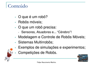Felipe Nascimento Martins
Conteúdo
• O que é um robô?
• Robôs móveis;
• O que um robô precisa:
• Sensores, Atuadores e... “Cérebro”!
• Modelagem e Controle de Robôs Móveis;
• Sistemas Multirrobôs;
• Exemplos de simulações e experimentos;
• Competições de Robôs.
 