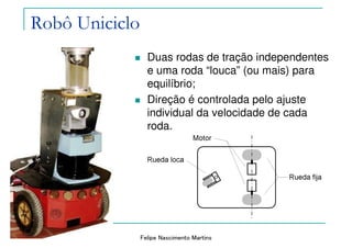Felipe Nascimento Martins
Robô Uniciclo
Duas rodas de tração independentes
e uma roda “louca” (ou mais) para
equilíbrio;
Direção é controlada pelo ajuste
individual da velocidade de cada
roda.
 