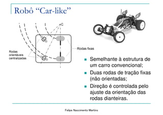 Felipe Nascimento Martins
Robô “Car-like”
Semelhante à estrutura de
um carro convencional;
Duas rodas de tração fixas
(não orientadas;
Direção é controlada pelo
ajuste da orientação das
rodas dianteiras.
 