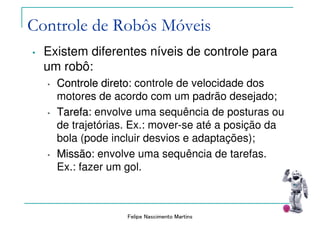 Felipe Nascimento Martins
Controle de Robôs Móveis
• Existem diferentes níveis de controle para
um robô:
•• Controle diretoControle direto: controle de velocidade dos
motores de acordo com um padrão desejado;
•• TarefaTarefa: envolve uma sequência de posturas ou
de trajetórias. Ex.: mover-se até a posição da
bola (pode incluir desvios e adaptações);
•• MissãoMissão: envolve uma sequência de tarefas.
Ex.: fazer um gol.
 