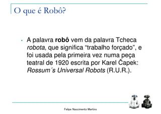 Felipe Nascimento Martins
O que é Robô?
• A palavra robô vem da palavra Tcheca
robota, que significa “trabalho forçado”, e
foi usada pela primeira vez numa peça
teatral de 1920 escrita por Karel Čapek:
Rossum´s Universal Robots (R.U.R.).
 