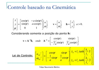 Felipe Nascimento Martins






+
+








−
=








yky
xkx
aa
u
yd
xd
c
ref
c
ref
~
~
cos
1
sin
1
sincos
&
&
ψψ
ψψ
ω
,
1
)cos(
0
)sin(
)sin()cos(













 −
=










ω
ψψ
ψψ
ψ
u
a
a
y
x
&
&
&
,





=
ω
u
v ,





=
y
x
h .0>a
.
)cos(1)sin(1
)sin()cos(
,








−
== −−
ψψ
ψψ
aa
onde 11
AhAv &
Considerando somente a posição do ponto h:
Lei de Controle:Lei de Controle:






















+






+








−
=








y
l
k
ly
x
l
k
lx
aa
u
y
y
yd
x
x
xd
c
ref
c
ref
~tanh
~tanh
cos
1
sin
1
sincos
&
&
ψψ
ψψ
ω
Controle baseado na Cinemática
 