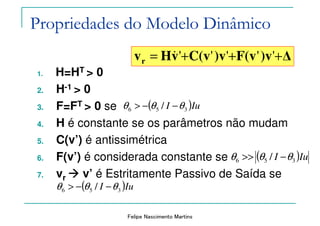 Felipe Nascimento Martins
1. H=HT > 0
2. H-1 > 0
3. F=FT > 0 se
4. H é constante se os parâmetros não mudam
5. C(v’) é antissimétrica
6. F(v’) é considerada constante se
7. vr v’ é Estritamente Passivo de Saída se
( )IuI 356 / θθθ −>>
( )IuI 356 / θθθ −−>
∆)vF(v)vC(vvHvr +++= '''''&
( )IuI 356 / θθθ −−>
Propriedades do Modelo Dinâmico
 