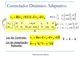 Felipe Nascimento Martins
( )( ) dddr vFvCvTvHv 'ˆ'ˆ'~'ˆ +++= &
Lei de Controle:Lei de Controle:
( )
( )
( )













=
ω
ω
ω
ω
~tanh
~tanh
0
0
'~
l
k
ul
uk
u
uI
l
l
vT
ℜ∈ωll u , ''' vvv d −=
ℜ∈ωkk u ,
( )
θ
G
ˆ
00
000
2
1
44444444 344444444 21






−
−
=





dddd
dd
ref
ref
uIuIu
uu
ωωωωσ
ωωσ
ω
( )
( )ωωσ
σ
ω
ω
ω
~tanh
~tanh
2
1
l
k
d
l
k
ud
l
ulu
u
u
+=
+=
&
&
θGFvCvHσv ddr
~
'' +++=
θθθ −= ˆ~
θΓγvGγθ 1T1 ˆ~ˆ −−
−=
&Lei de AdaptaLei de Adaptaççãoão
Robusta:Robusta:
Controlador Dinâmico Adaptativo
 