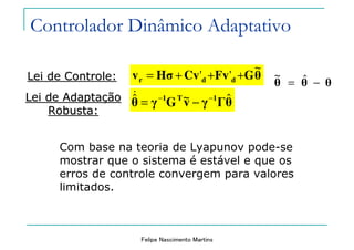 Felipe Nascimento Martins
Lei de Controle:Lei de Controle: θGFvCvHσv ddr
~
'' +++=
θθθ −= ˆ~
θΓγvGγθ 1T1 ˆ~ˆ −−
−=
&Lei de AdaptaLei de Adaptaççãoão
Robusta:Robusta:
Com base na teoria de Lyapunov pode-se
mostrar que o sistema é estável e que os
erros de controle convergem para valores
limitados.
Controlador Dinâmico Adaptativo
 