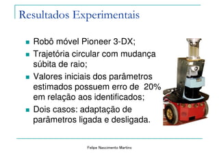 Felipe Nascimento Martins
Resultados Experimentais
Robô móvel Pioneer 3-DX;
Trajetória circular com mudança
súbita de raio;
Valores iniciais dos parâmetros
estimados possuem erro de 20%
em relação aos identificados;
Dois casos: adaptação de
parâmetros ligada e desligada.
 