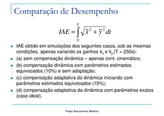 Felipe Nascimento Martins
Comparação de Desempenho
IAE obtido em simulações dos seguintes casos, sob as mesmas
condições, apenas variando os ganhos kx e ky (T = 250s):
(a) sem compensação dinâmica – apenas cont. cinemático;
(b) compensação dinâmica com parâmetros estimados
equivocados (10%) e sem adaptação;
(c) compensação adaptativa da dinâmica iniciando com
parâmetros estimados equivocados (10%);
(d) compensação adaptativa da dinâmica com parâmetros exatos
(caso ideal).
∫ +=
T
dtyxIAE
0
22 ~~
 