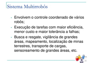 Sistema Multirrobôs
• Envolvem o controle coordenado de vários
robôs;
• Execução de tarefas com maior eficiência,
menor custo e maior tolerância a falhas;
• Busca e resgate, vigilância de grandes
áreas, mapeamento, localização de minas
terrestres, transporte de cargas,
sensoreamento de grandes áreas, etc.
 