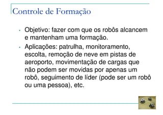 Controle de Formação
• Objetivo: fazer com que os robôs alcancem
e mantenham uma formação.
• Aplicações: patrulha, monitoramento,
escolta, remoção de neve em pistas de
aeroporto, movimentação de cargas que
não podem ser movidas por apenas um
robô, seguimento de líder (pode ser um robô
ou uma pessoa), etc.
 