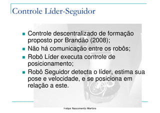 Felipe Nascimento Martins
Controle descentralizado de formação
proposto por Brandão (2008);
Não há comunicação entre os robôs;
Robô Líder executa controle de
posicionamento;
Robô Seguidor detecta o líder, estima sua
pose e velocidade, e se posiciona em
relação a este.
Controle Líder-Seguidor
 