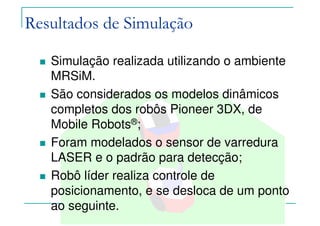 Felipe Nascimento Martins
Simulação realizada utilizando o ambiente
MRSiM.
São considerados os modelos dinâmicos
completos dos robôs Pioneer 3DX, de
Mobile Robots®;
Foram modelados o sensor de varredura
LASER e o padrão para detecção;
Robô líder realiza controle de
posicionamento, e se desloca de um ponto
ao seguinte.
Resultados de Simulação
 