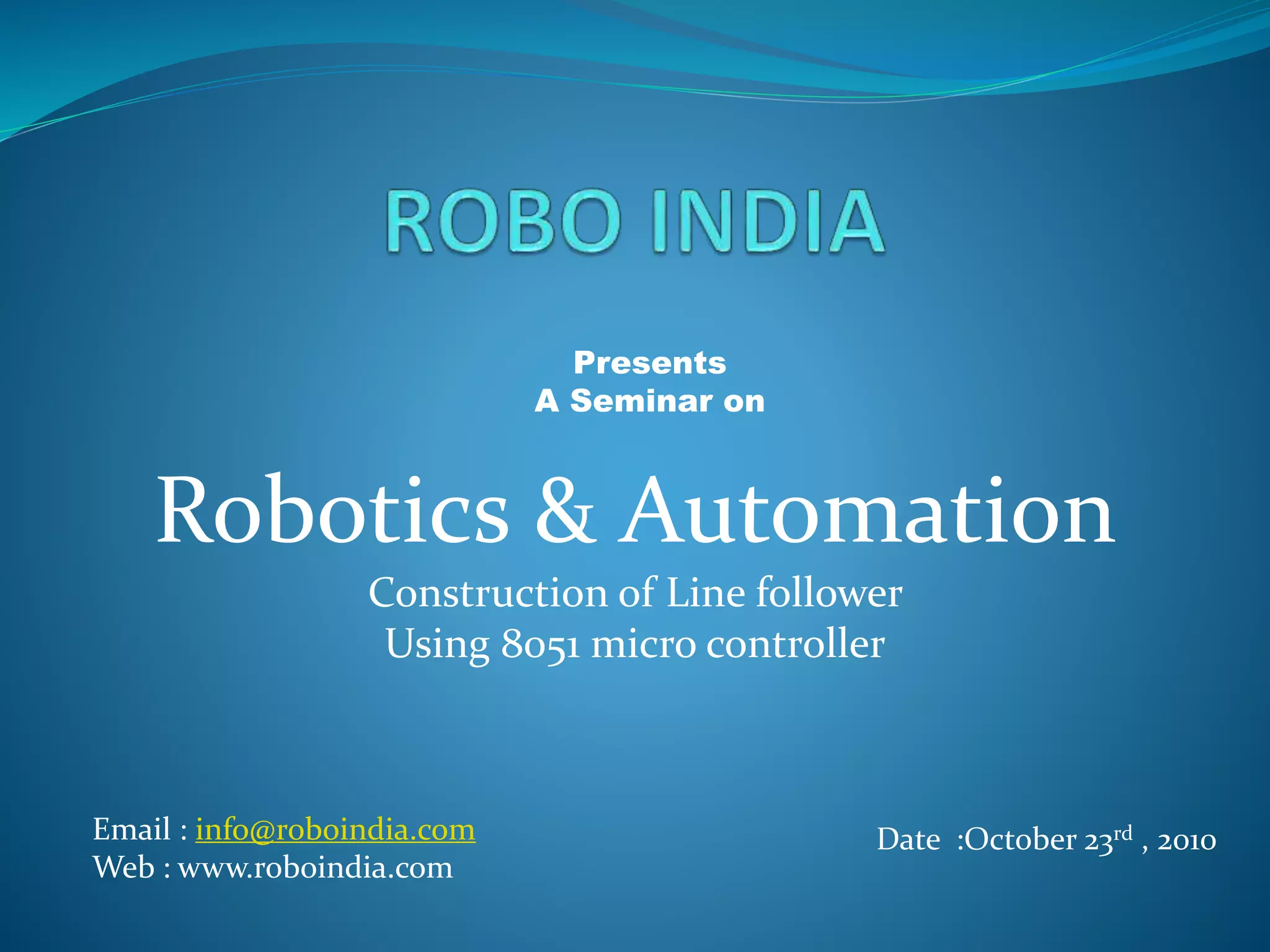 Presents
A Seminar on
Robotics & Automation
Construction of Line follower
Using 8051 micro controller
Email : info@roboindia.com
Web : www.roboindia.com
 