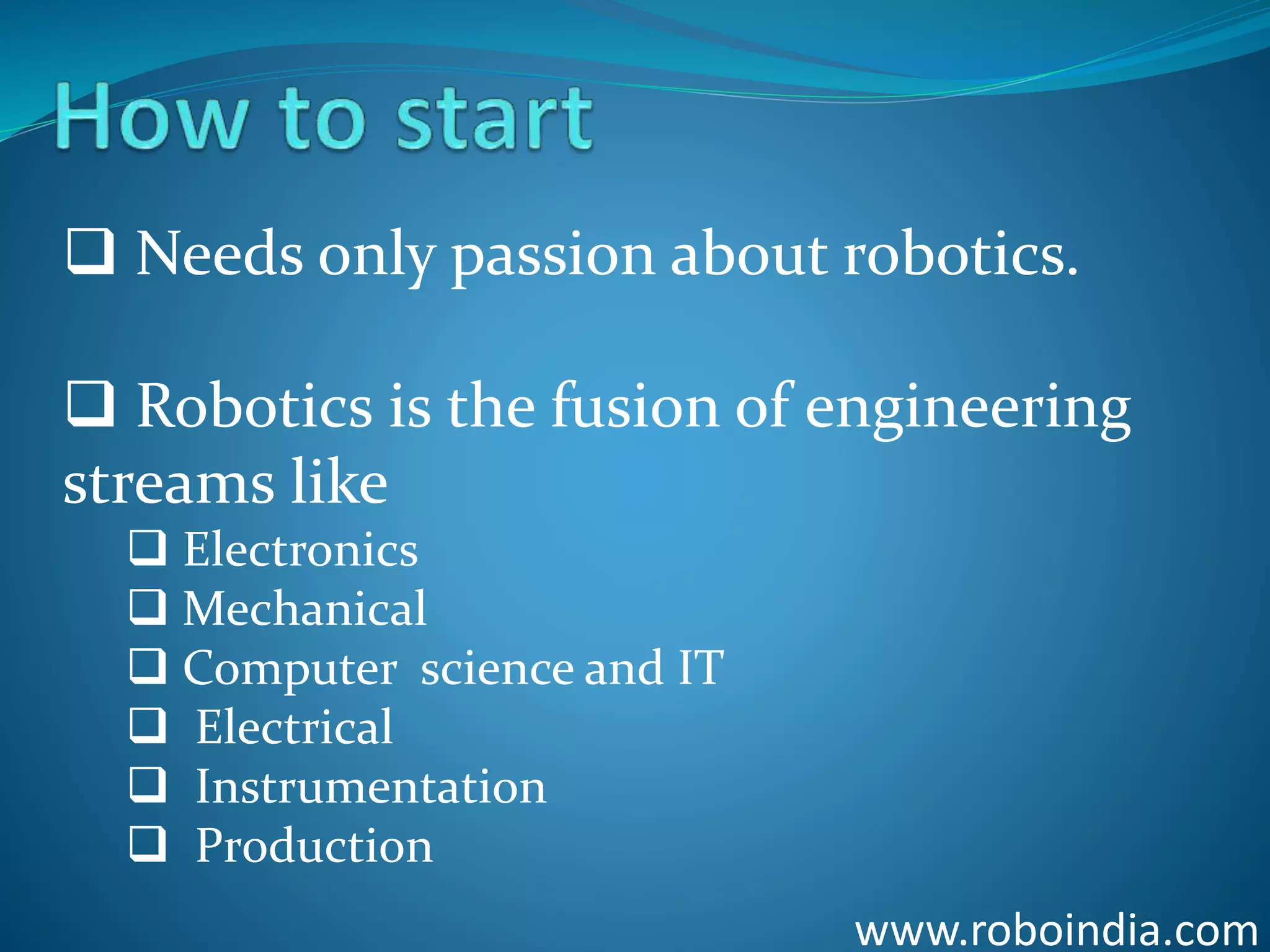 www.roboindia.com
 Needs only passion about robotics.
 Robotics is the fusion of engineering
streams like
 Electronics
 Mechanical
 Computer science and IT
 Electrical
 Instrumentation
 Production
Click here to visit -ROBO INDIA
 