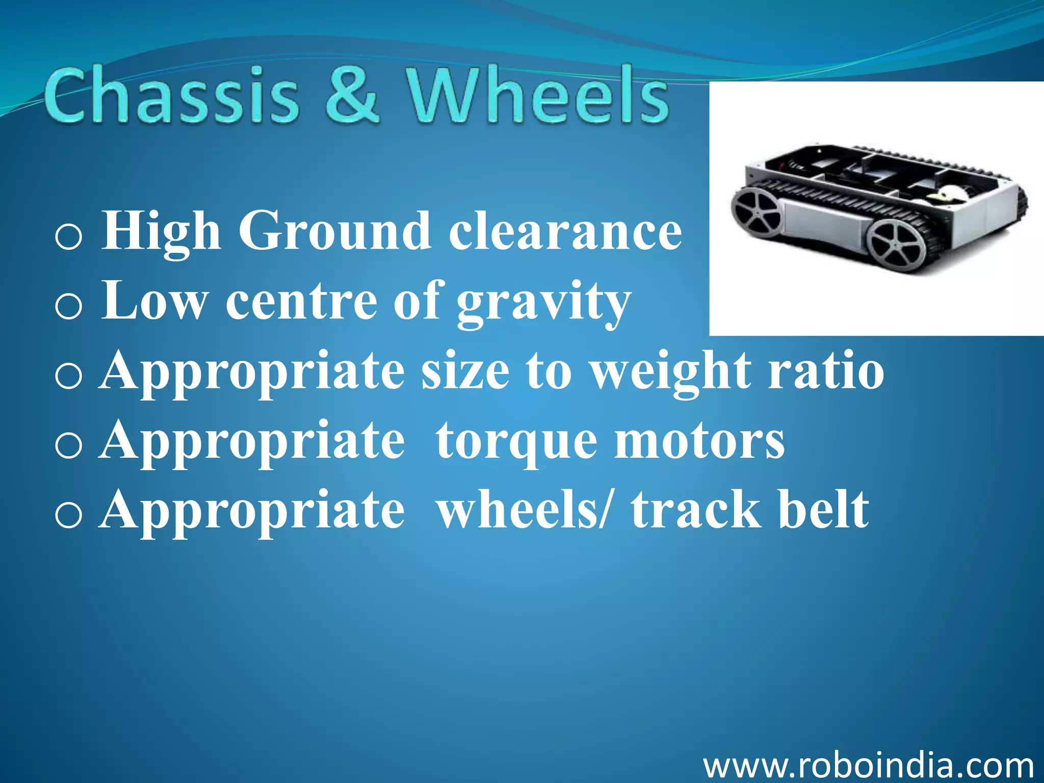 www.roboindia.com
o High Ground clearance
o Low centre of gravity
o Appropriate size to weight ratio
o Appropriate torque motors
o Appropriate wheels/ track belt
Click here to visit -ROBO INDIA
 