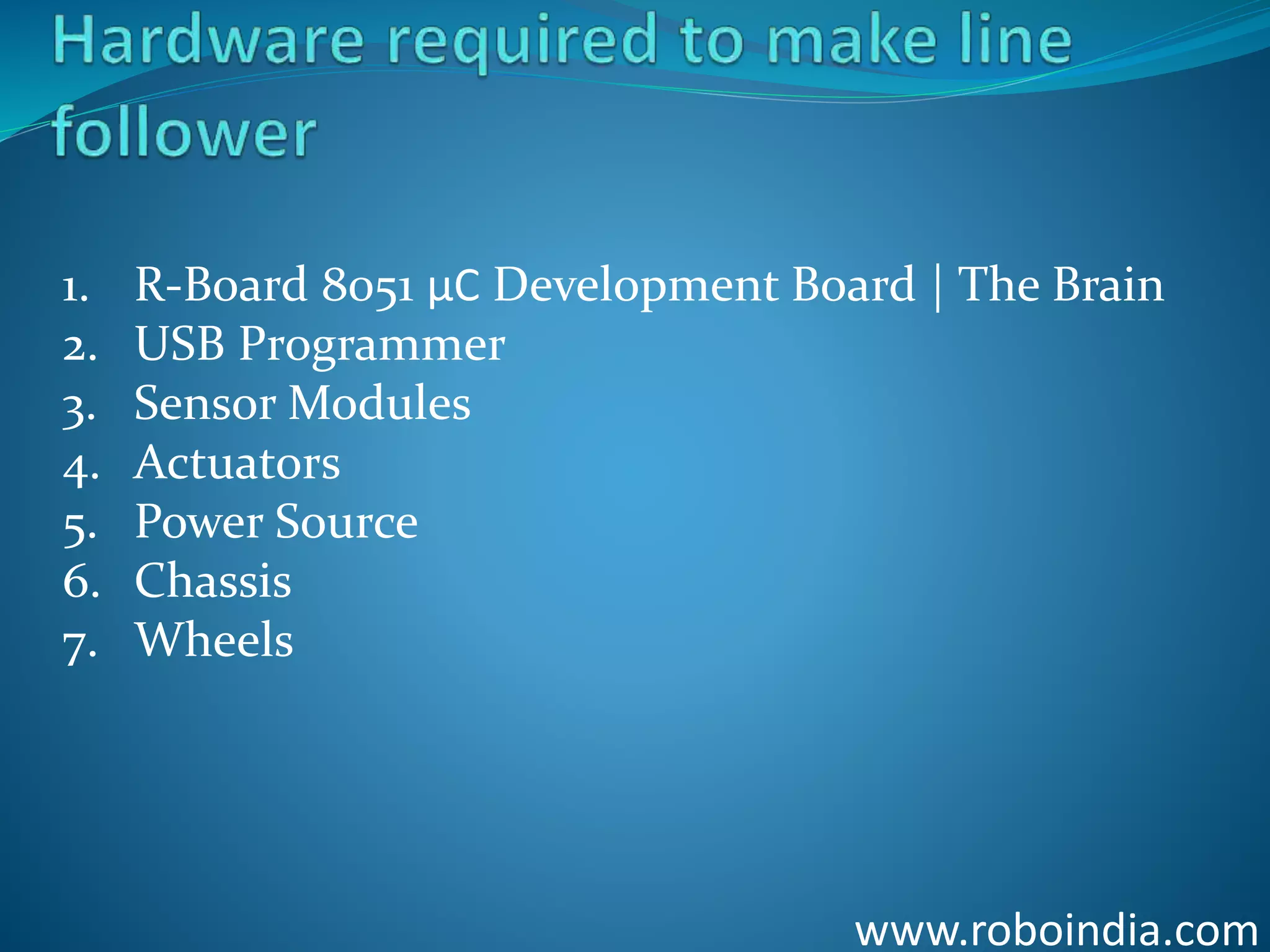 www.roboindia.com
1. R-Board 8051 µC Development Board | The Brain
2. USB Programmer
3. Sensor Modules
4. Actuators
5. Power Source
6. Chassis
7. Wheels
Click here to visit -ROBO INDIA
 