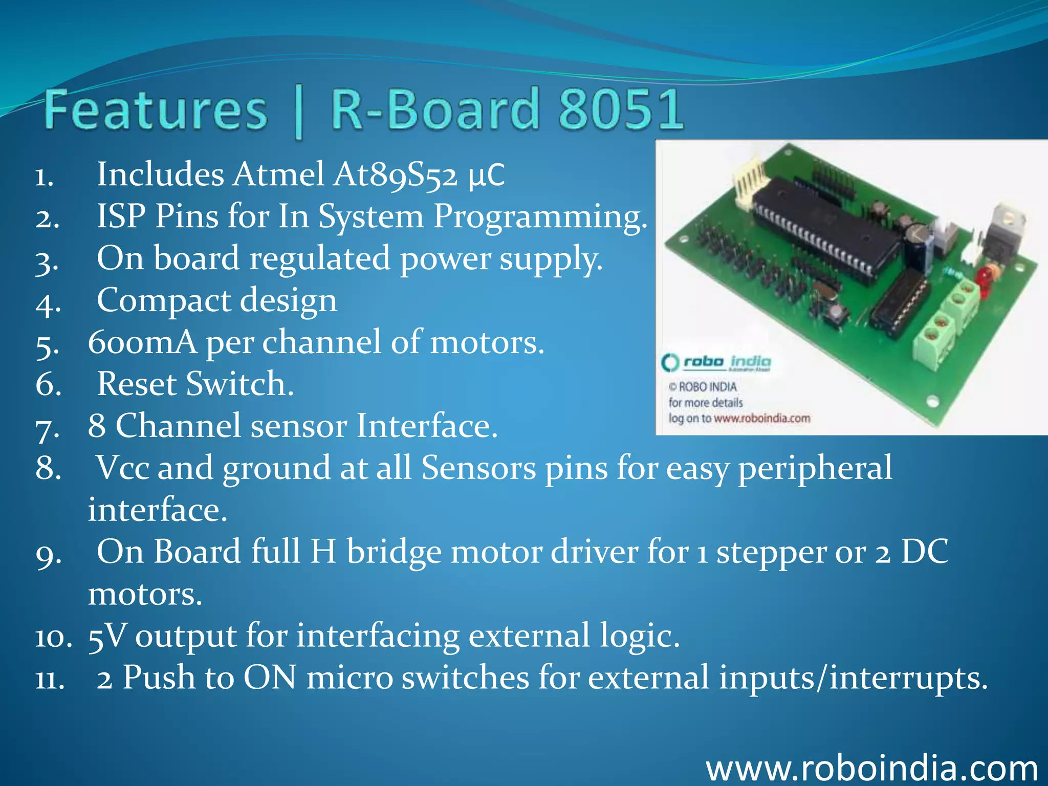 www.roboindia.com
1. Includes Atmel At89S52 µC
2. ISP Pins for In System Programming.
3. On board regulated power supply.
4. Compact design
5. 600mA per channel of motors.
6. Reset Switch.
7. 8 Channel sensor Interface.
8. Vcc and ground at all Sensors pins for easy peripheral
interface.
9. On Board full H bridge motor driver for 1 stepper or 2 DC
motors.
10. 5V output for interfacing external logic.
11. 2 Push to ON micro switches for external inputs/interrupts.
Click here to visit -ROBO INDIA
 