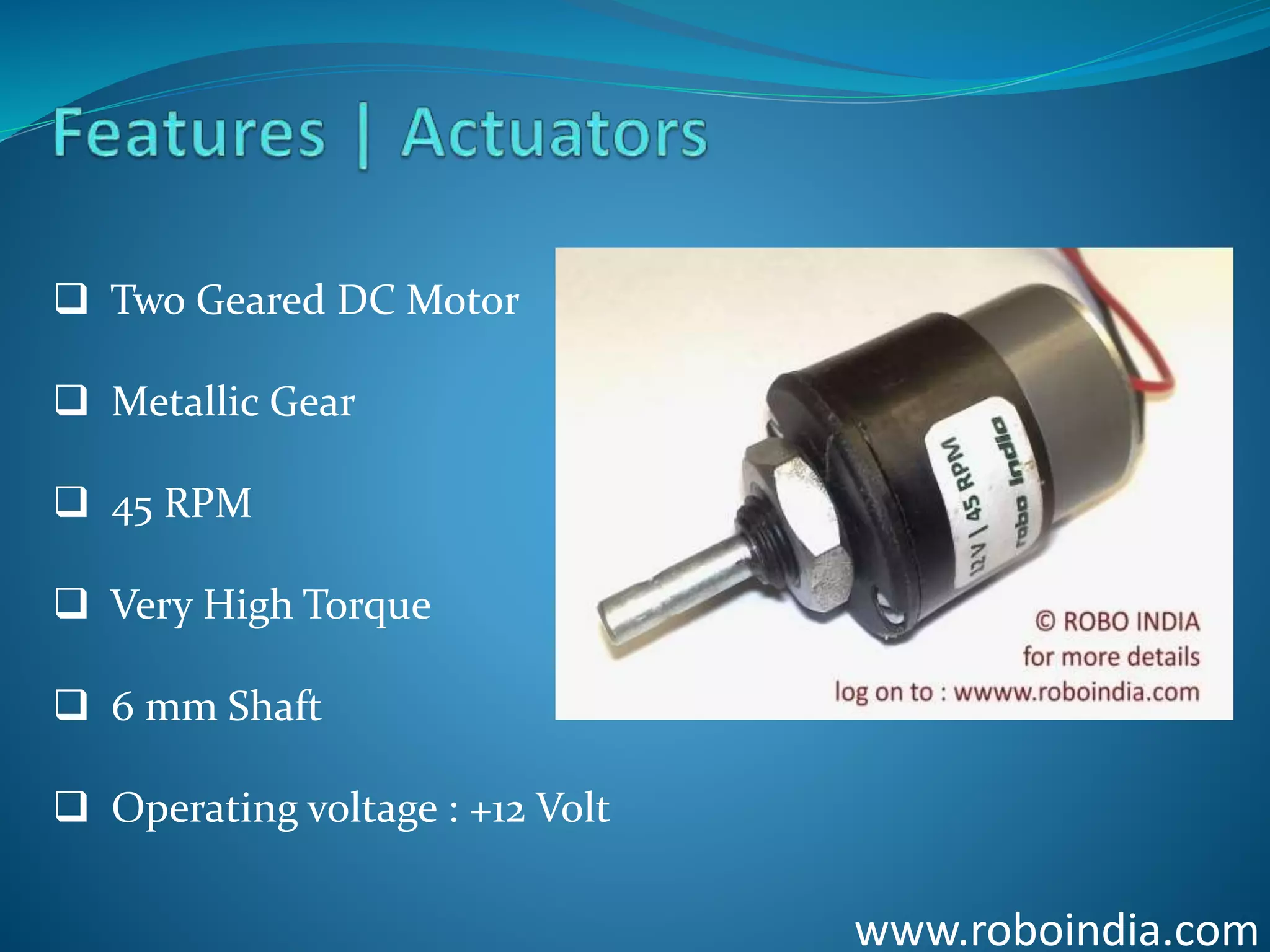 www.roboindia.com
 Two Geared DC Motor
 Metallic Gear
 45 RPM
 Very High Torque
 6 mm Shaft
 Operating voltage : +12 Volt
Click here to visit -ROBO INDIA
 