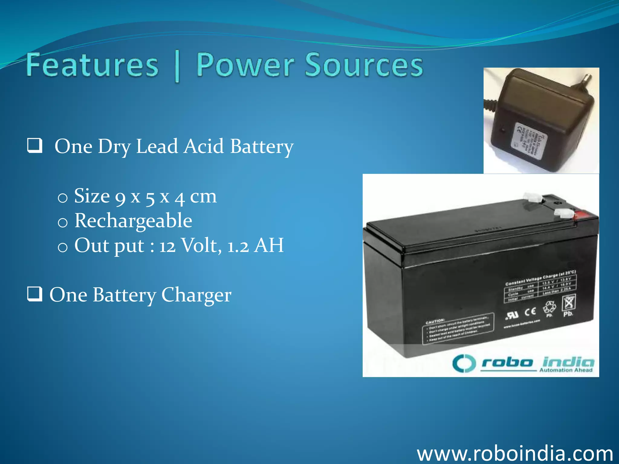 www.roboindia.com
 One Dry Lead Acid Battery
o Size 9 x 5 x 4 cm
o Rechargeable
o Out put : 12 Volt, 1.2 AH
 One Battery Charger
Click here to visit -ROBO INDIA
 