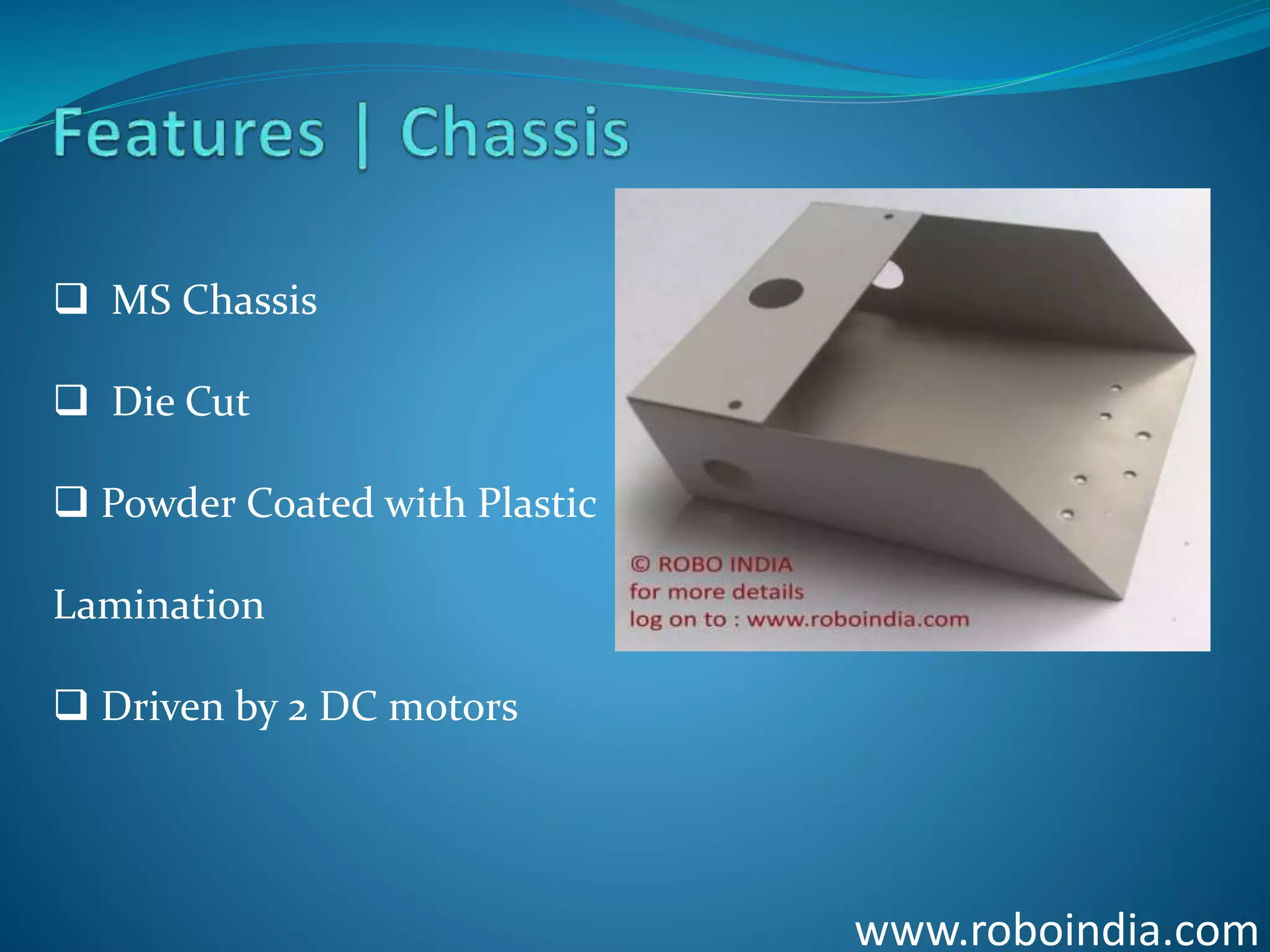 www.roboindia.com
 MS Chassis
 Die Cut
 Powder Coated with Plastic
Lamination
 Driven by 2 DC motors
Click here to visit -ROBO INDIA
 